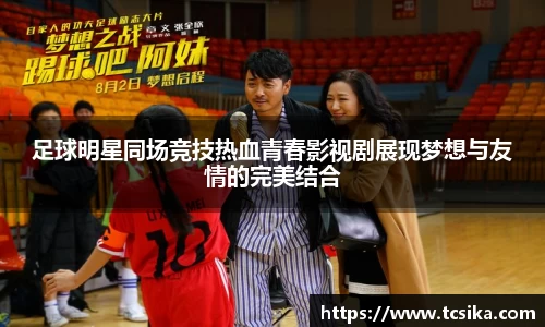 足球明星同场竞技热血青春影视剧展现梦想与友情的完美结合