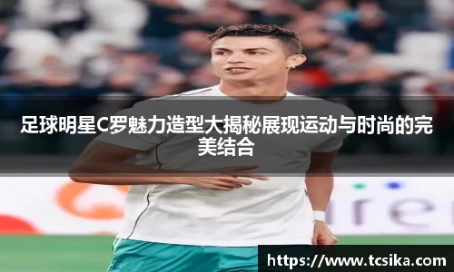足球明星C罗魅力造型大揭秘展现运动与时尚的完美结合